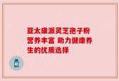 亚太康派灵芝孢子粉 营养丰富 助力健康养生的优质选择
