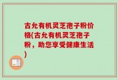 古允有机灵芝孢子粉价格(古允有机灵芝孢子粉，助您享受健康生活)
