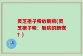灵芝孢子粉放厨房(灵芝孢子粉：厨房的新宠？)