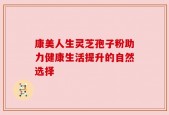 康美人生灵芝孢子粉助力健康生活提升的自然选择