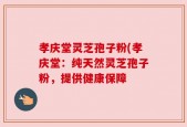 孝庆堂灵芝孢子粉(孝庆堂：纯天然灵芝孢子粉，提供健康保障
