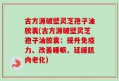 古方源破壁灵芝孢子油胶囊(古方源破壁灵芝孢子油胶囊：提升免疫力、改善睡眠、延缓肌肉老化)