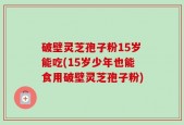 破壁灵芝孢子粉15岁能吃(15岁少年也能食用破壁灵芝孢子粉)
