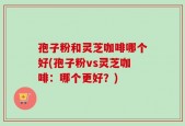 孢子粉和灵芝咖啡哪个好(孢子粉vs灵芝咖啡：哪个更好？)