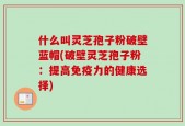 什么叫灵芝孢子粉破壁蓝帽(破壁灵芝孢子粉：提高免疫力的健康选择)