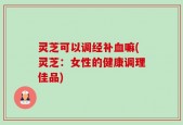 灵芝可以调经补血嘛(灵芝：女性的健康调理佳品)