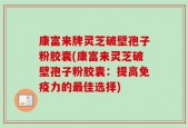 康富来牌灵芝破壁孢子粉胶囊(康富来灵芝破壁孢子粉胶囊：提高免疫力的最佳选择)