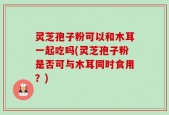 灵芝孢子粉可以和木耳一起吃吗(灵芝孢子粉是否可与木耳同时食用？)