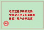 吃灵芝孢子粉的反馈(食用灵芝孢子粉有哪些体验？用户分享反馈)