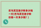 巴马灵芝孢子粉多少钱一斤(巴马灵芝孢子粉价格一斤多少钱？)