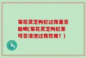 菊花灵芝枸杞过夜是否能喝(菊花灵芝枸杞茶可否浸泡过夜饮用？)