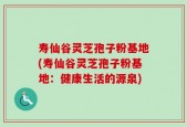 寿仙谷灵芝孢子粉基地(寿仙谷灵芝孢子粉基地：健康生活的源泉)