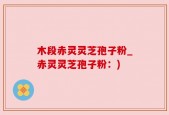 木段赤灵灵芝孢子粉_赤灵灵芝孢子粉：)