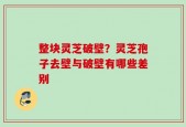 整块灵芝破壁？灵芝孢子去壁与破壁有哪些差别