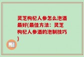 灵芝枸杞人参怎么泡酒最好(最佳方法：灵芝枸杞人参酒的泡制技巧)