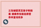 三生破壁灵芝孢子粉胶囊 健康养生新选择营养丰富功效多