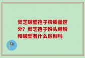 灵芝破壁孢子粉质量区分？灵芝孢子粉头道粉和破壁有什么区别吗