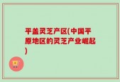 平盖灵芝产区(中国平原地区的灵芝产业崛起)