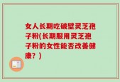 女人长期吃破壁灵芝孢子粉(长期服用灵芝孢子粉的女性能否改善健康？)