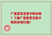 广宜堂灵芝孢子粉价格？了解广宜堂灵芝孢子粉的市场行情？