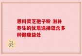 恩科灵芝孢子粉 滋补养生的优质选择蕴含多种健康益处
