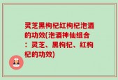 灵芝黑枸杞红枸杞泡酒的功效(泡酒神仙组合：灵芝、黑枸杞、红枸杞的功效)