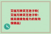艾瑞万牌灵芝孢子粉(艾瑞万牌灵芝孢子粉：提高健康免疫力的有效保健品)