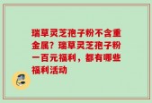 瑞草灵芝孢子粉不含重金属？瑞草灵芝孢子粉一百元福利，都有哪些福利活动