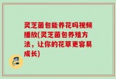 灵芝菌包能养花吗视频播放(灵芝菌包养殖方法，让你的花草更容易成长)