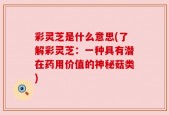 彩灵芝是什么意思(了解彩灵芝：一种具有潜在药用价值的神秘菇类)