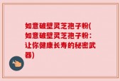 如意破壁灵芝孢子粉(如意破壁灵芝孢子粉：让你健康长寿的秘密武器)