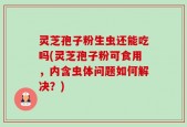 灵芝孢子粉生虫还能吃吗(灵芝孢子粉可食用，内含虫体问题如何解决？)
