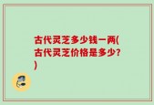 古代灵芝多少钱一两(古代灵芝价格是多少？)