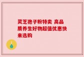 灵芝孢子粉特卖 高品质养生好物超值优惠快来选购