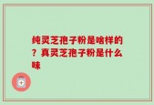 纯灵芝孢子粉是啥样的？真灵芝孢子粉是什么味