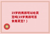 19岁的男孩可以吃灵芝吗(19岁男孩可否食用灵芝？)