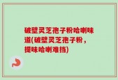 破壁灵芝孢子粉哈喇味道(破壁灵芝孢子粉，提味哈喇难挡)