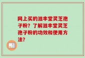 网上买的滋丰堂灵芝孢子粉？了解滋丰堂灵芝孢子粉的功效和使用方法？