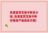 良恩堂灵芝孢子粉多少钱_良恩堂灵芝孢子粉价格及产品信息介绍)