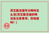 灵芝菌泡酒可以喝吗怎么泡(灵芝菌泡酒的喝法及注意事项，你知道吗？)