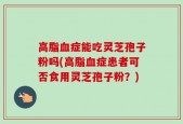 高脂血症能吃灵芝孢子粉吗(高脂血症患者可否食用灵芝孢子粉？)