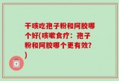 干咳吃孢子粉和阿胶哪个好(咳嗽食疗：孢子粉和阿胶哪个更有效？)