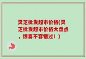 灵芝批发超市价格(灵芝批发超市价格大盘点，惊喜不容错过！)