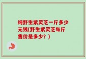纯野生紫灵芝一斤多少元钱(野生紫灵芝每斤售价是多少？)
