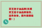灵芝孢子油品牌(优质灵芝孢子油品牌推荐，滋养身体，提升健康能量！)