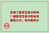 你想了解灵芝孢子粉吗？破壁灵芝孢子粉每天服用几次，每次服多少