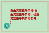 白山灵芝孢子价格(白山灵芝孢子价格：优质灵芝孢子的价格公开！)