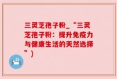 三灵芝孢子粉_“三灵芝孢子粉：提升免疫力与健康生活的天然选择”)