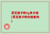 灵芝孢子粉1g多少钱(灵芝孢子粉价格查询)