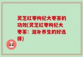 灵芝红枣枸杞大枣茶的功效(灵芝红枣枸杞大枣茶：滋补养生的好选择)